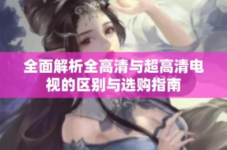全面解析全高清与超高清电视的区别与选购指南