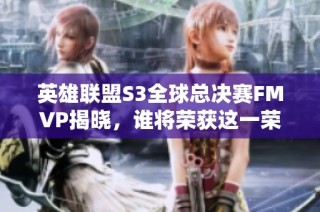 英雄联盟S3全球总决赛FMVP揭晓，谁将荣获这一荣誉