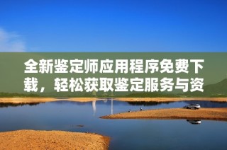 全新鉴定师应用程序免费下载，轻松获取鉴定服务与资讯
