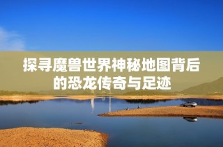 探寻魔兽世界神秘地图背后的恐龙传奇与足迹