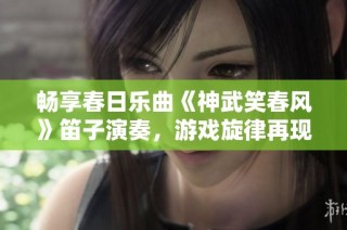 畅享春日乐曲《神武笑春风》笛子演奏，游戏旋律再现欢乐气息