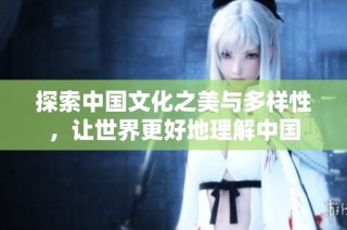 探索中国文化之美与多样性，让世界更好地理解中国