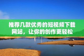 推荐几款优秀的短视频下载网站，让你的创作更轻松