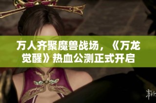 万人齐聚魔兽战场，《万龙觉醒》热血公测正式开启