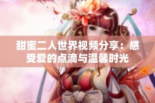 甜蜜二人世界视频分享：感受爱的点滴与温馨时光
