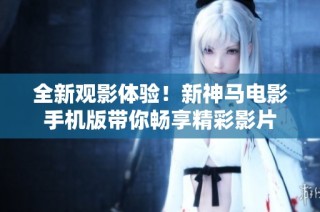 全新观影体验！新神马电影手机版带你畅享精彩影片