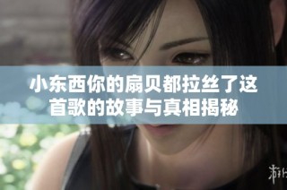 小东西你的扇贝都拉丝了这首歌的故事与真相揭秘