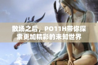 散场之后，PO11H带你探索更加精彩的未知世界