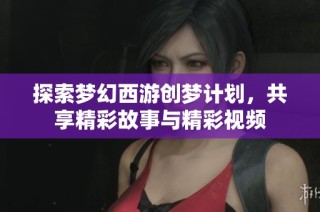 探索梦幻西游创梦计划，共享精彩故事与精彩视频
