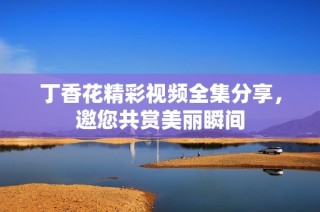丁香花精彩视频全集分享，邀您共赏美丽瞬间