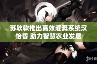 苏软软推出高效灌溉系统汉怡昏 助力智慧农业发展