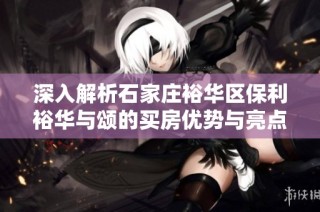 深入解析石家庄裕华区保利裕华与颂的买房优势与亮点