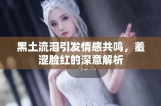 黑土流泪引发情感共鸣，羞涩脸红的深意解析