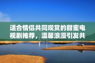 适合情侣共同观赏的甜蜜电视剧推荐，温馨浪漫引发共鸣