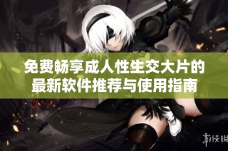 免费畅享成人性生交大片的最新软件推荐与使用指南