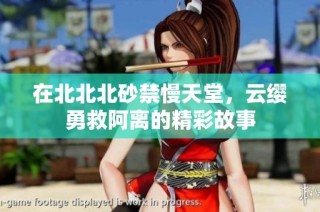 在北北北砂禁慢天堂，云缨勇救阿离的精彩故事