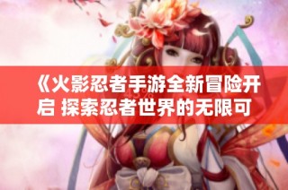《火影忍者手游全新冒险开启 探索忍者世界的无限可能》