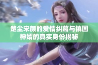 楚尘宋颜的爱情纠葛与镇国神婿的真实身份揭秘