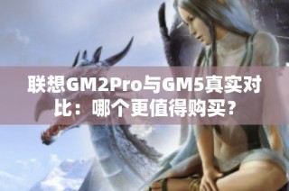 联想GM2Pro与GM5真实对比：哪个更值得购买？