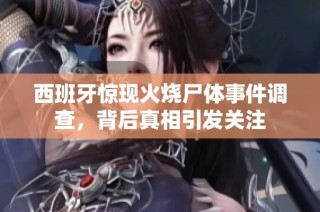 西班牙惊现火烧尸体事件调查，背后真相引发关注