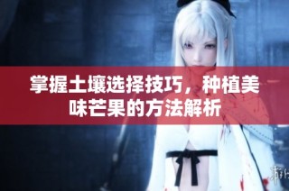 掌握土壤选择技巧，种植美味芒果的方法解析