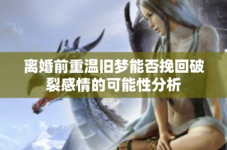 离婚前重温旧梦能否挽回破裂感情的可能性分析