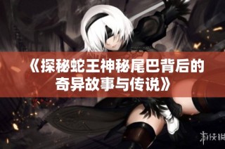 《探秘蛇王神秘尾巴背后的奇异故事与传说》