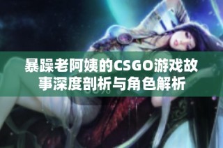 暴躁老阿姨的CSGO游戏故事深度剖析与角色解析
