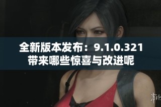 全新版本发布：9.1.0.321带来哪些惊喜与改进呢