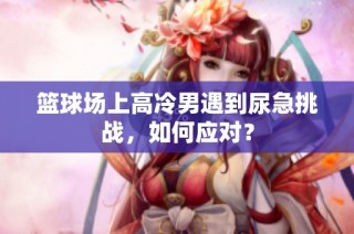篮球场上高冷男遇到尿急挑战，如何应对？