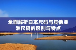 全面解析日本尺码与其他亚洲尺码的区别与特点