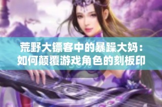 荒野大镖客中的暴躁大妈：如何颠覆游戏角色的刻板印象