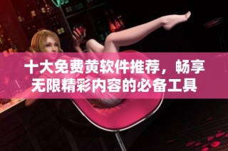 十大免费黄软件推荐，畅享无限精彩内容的必备工具