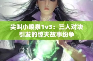 尖叫小喷泉1v3：三人对决引发的惊天故事纷争