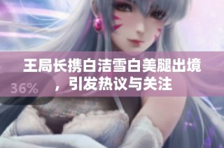 王局长携白洁雪白美腿出境，引发热议与关注