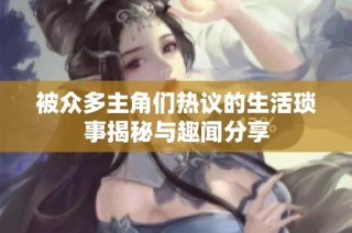 被众多主角们热议的生活琐事揭秘与趣闻分享