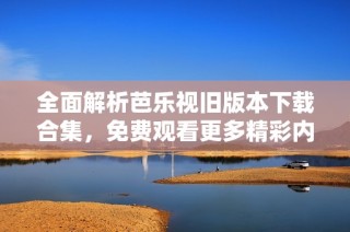 全面解析芭乐视旧版本下载合集，免费观看更多精彩内容