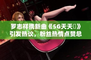 罗志祥携新曲《5G天天奭》引发热议，粉丝热情点赞总结