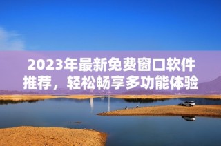 2023年最新免费窗口软件推荐，轻松畅享多功能体验