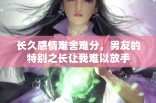 长久感情难舍难分，男友的特别之长让我难以放手