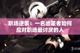 职场逆袭：一名出差者如何应对职场最讨厌的人