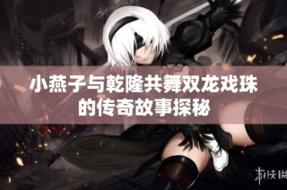 小燕子与乾隆共舞双龙戏珠的传奇故事探秘
