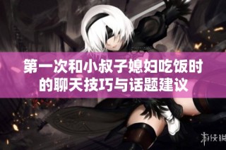 第一次和小叔子媳妇吃饭时的聊天技巧与话题建议