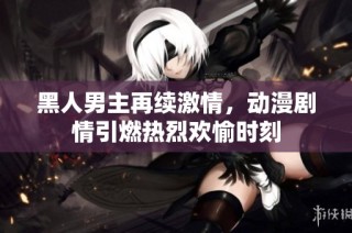 黑人男主再续激情，动漫剧情引燃热烈欢愉时刻
