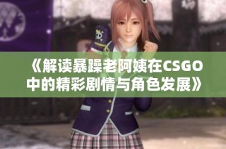 《解读暴躁老阿姨在CSGO中的精彩剧情与角色发展》