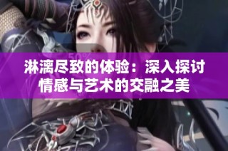 淋漓尽致的体验：深入探讨情感与艺术的交融之美