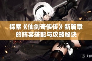 探索《仙剑奇侠传》新篇章的阵容搭配与攻略秘诀