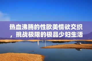 热血沸腾的性欧美情欲交织，挑战极限的极品少妇生活