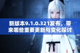 新版本9.1.0.321发布，带来哪些重要更新与变化探讨