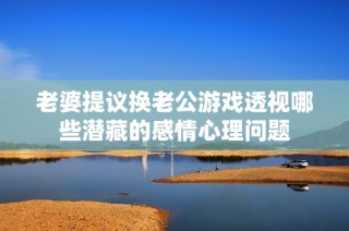 老婆提议换老公游戏透视哪些潜藏的感情心理问题
